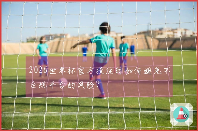2026世界杯官方投注时如何避免不合规平台的风险？